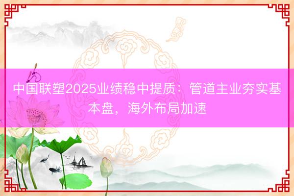 中国联塑2025业绩稳中提质：管道主业夯实基本盘，海外布局加速