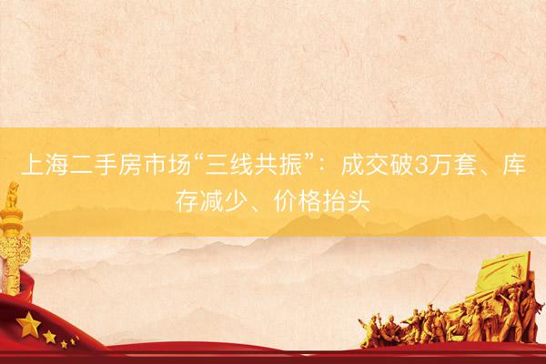 上海二手房市场“三线共振”：成交破3万套、库存减少、价格抬头