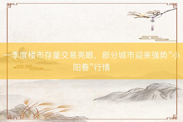 一季度楼市存量交易亮眼，部分城市迎来强势“小阳春”行情