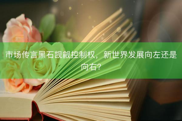 市场传言黑石觊觎控制权，新世界发展向左还是向右？