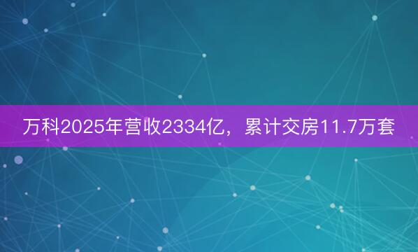 万科2025年营收2334亿，累计交房11.7万套