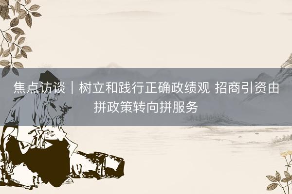 焦点访谈｜树立和践行正确政绩观 招商引资由拼政策转向拼服务