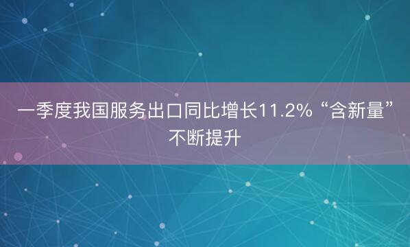 一季度我国服务出口同比增长11.2% “含新量”不断提升