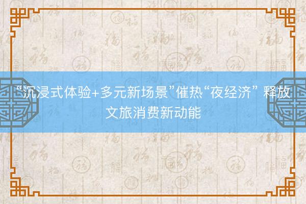 “沉浸式体验+多元新场景”催热“夜经济” 释放文旅消费新动能