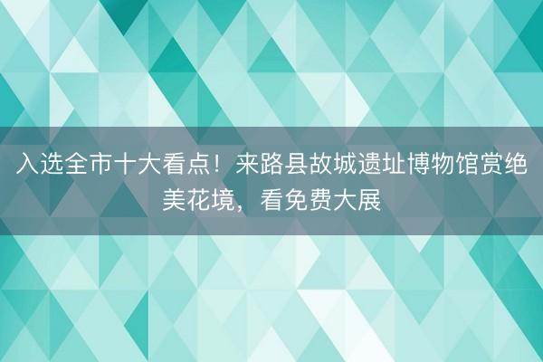入选全市十大看点！来路县故城遗址博物馆赏绝美花境，看免费大展