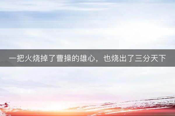 一把火烧掉了曹操的雄心，也烧出了三分天下