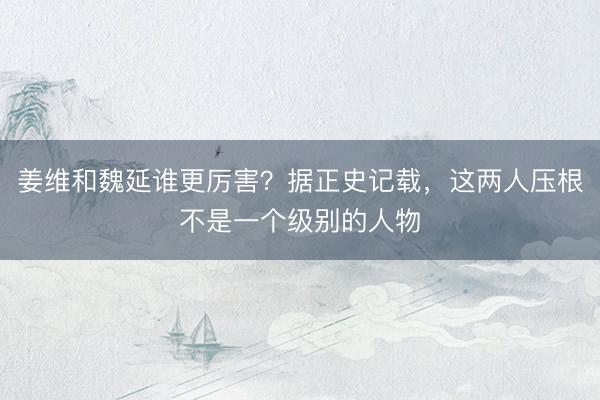姜维和魏延谁更厉害？据正史记载，这两人压根不是一个级别的人物