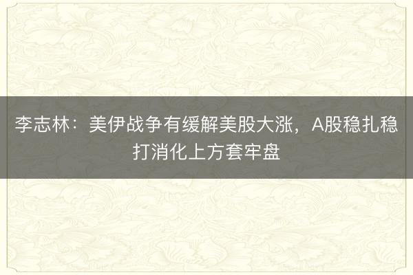 李志林:美伊战争有缓解美股大涨,A股稳扎稳打消化上方套牢盘