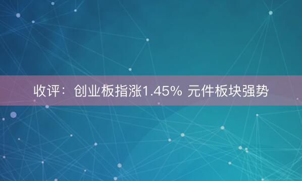 收评：创业板指涨1.45% 元件板块强势