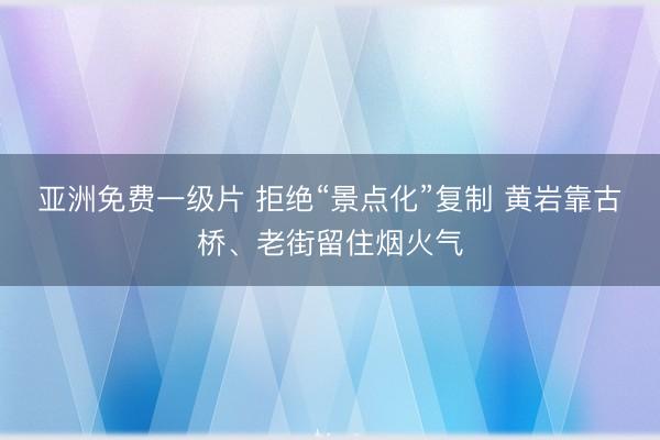 亚洲免费一级片 拒绝“景点化”复制 黄岩靠古桥、老街留住烟火气