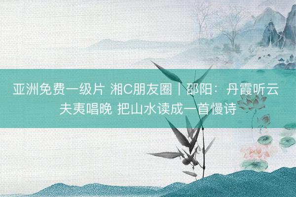 亚洲免费一级片 湘C朋友圈|邵阳:丹霞听云 夫夷唱晚 把山水读成一首慢诗