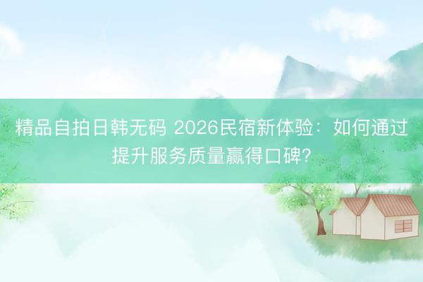 精品自拍日韩无码 2026民宿新体验：如何通过提升服务质量赢得口碑？