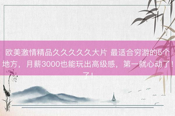 欧美激情精品久久久久久大片 最适合穷游的5个地方，月薪3000也能玩出高级感，第一就心动了！
