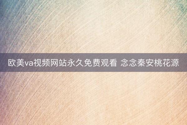 欧美va视频网站永久免费观看 念念秦安桃花源