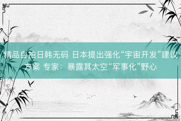 精品自拍日韩无码 日本提出强化“宇宙开发”建议方案 专家：暴露其太空“军事化”野心