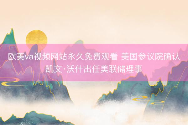 欧美va视频网站永久免费观看 美国参议院确认凯文·沃什出任美联储理事