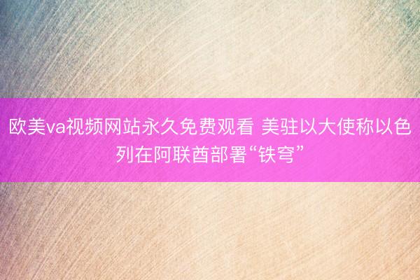 欧美va视频网站永久免费观看 美驻以大使称以色列在阿联酋部署“铁穹”