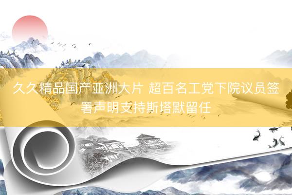 久久精品国产亚洲大片 超百名工党下院议员签署声明支持斯塔默留任