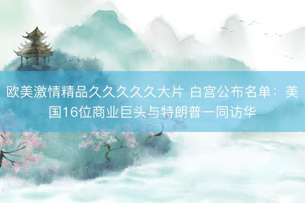 欧美激情精品久久久久久大片 白宫公布名单：美国16位商业巨头与特朗普一同访华