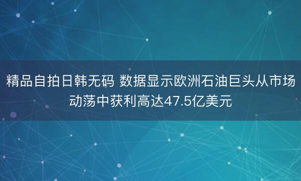 精品自拍日韩无码 数据显示欧洲石油巨头从市场动荡中获利高达47.5亿美元