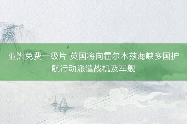 亚洲免费一级片 英国将向霍尔木兹海峡多国护航行动派遣战机及军舰