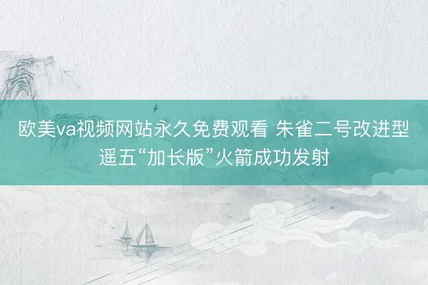 欧美va视频网站永久免费观看 朱雀二号改进型遥五“加长版”火箭成功发射