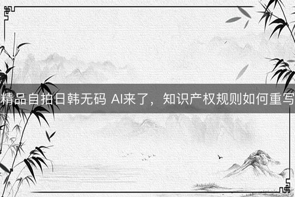 精品自拍日韩无码 AI来了，知识产权规则如何重写