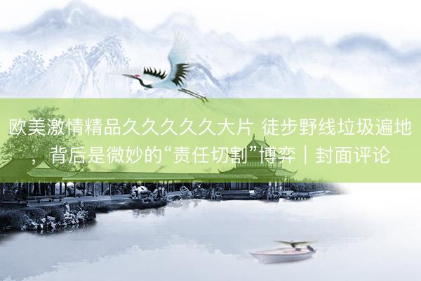欧美激情精品久久久久久大片 徒步野线垃圾遍地，背后是微妙的“责任切割”博弈｜封面评论