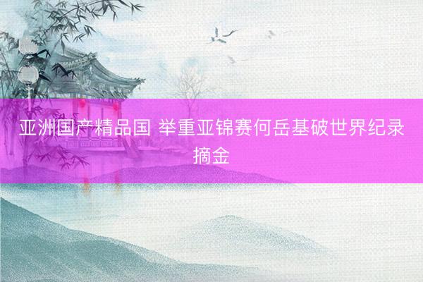 亚洲国产精品国 举重亚锦赛何岳基破世界纪录摘金