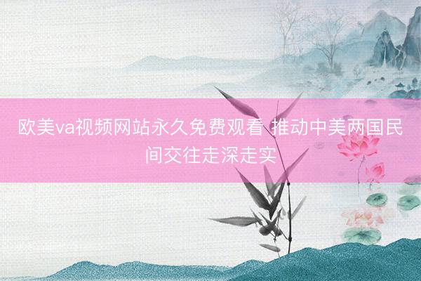 欧美va视频网站永久免费观看 推动中美两国民间交往走深走实