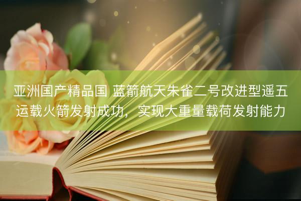 亚洲国产精品国 蓝箭航天朱雀二号改进型遥五运载火箭发射成功，实现大重量载荷发射能力