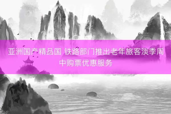 亚洲国产精品国 铁路部门推出老年旅客淡季周中购票优惠服务