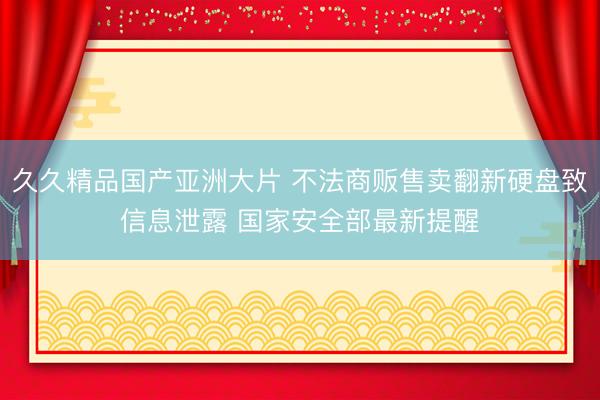 久久精品国产亚洲大片 不法商贩售卖翻新硬盘致信息泄露 国家安全部最新提醒