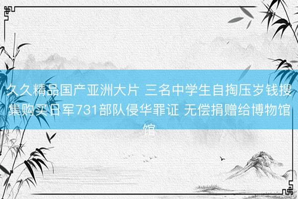 久久精品国产亚洲大片 三名中学生自掏压岁钱搜集购买日军731部队侵华罪证 无偿捐赠给博物馆
