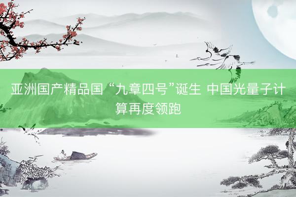 亚洲国产精品国 “九章四号”诞生 中国光量子计算再度领跑