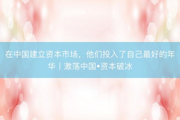 在中国建立资本市场，他们投入了自己最好的年华丨激荡中国•资本破冰