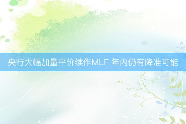 央行大幅加量平价续作MLF 年内仍有降准可能