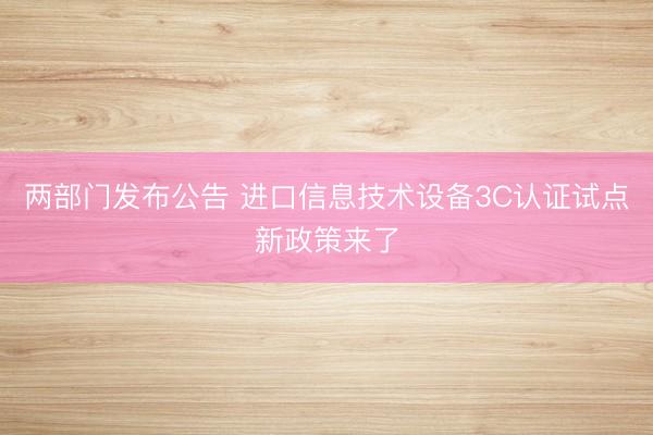 两部门发布公告 进口信息技术设备3C认证试点新政策来了