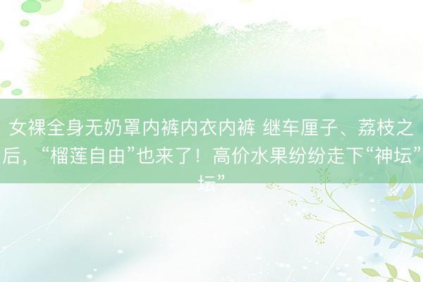 女裸全身无奶罩内裤内衣内裤 继车厘子、荔枝之后，“榴莲自由”也来了！高价水果纷纷走下“神坛”