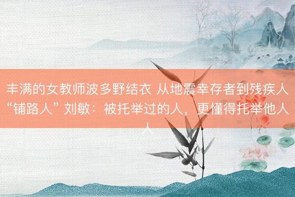 丰满的女教师波多野结衣 从地震幸存者到残疾人“铺路人” 刘敏：被托举过的人，更懂得托举他人