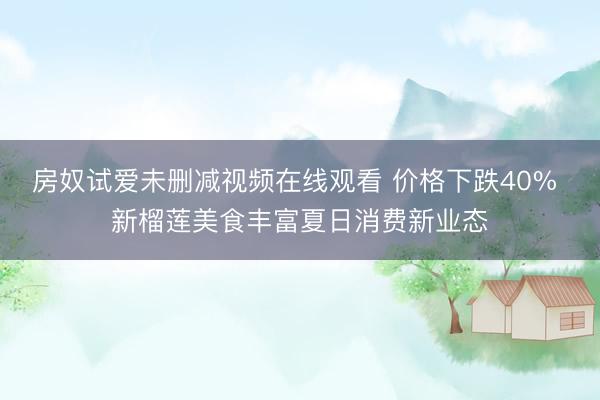 房奴试爱未删减视频在线观看 价格下跌40% 新榴莲美食丰富夏日消费新业态