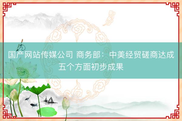国产网站传媒公司 商务部：中美经贸磋商达成五个方面初步成果