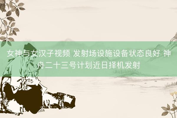 女神与女汉子视频 发射场设施设备状态良好 神舟二十三号计划近日择机发射