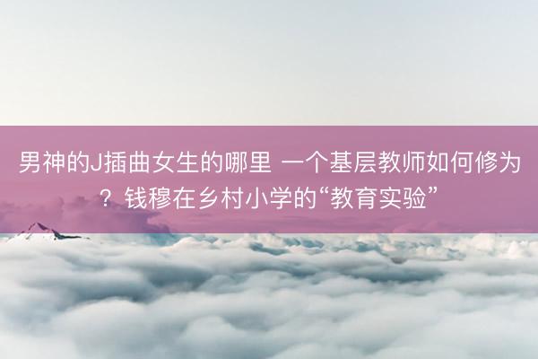 男神的J插曲女生的哪里 一个基层教师如何修为？钱穆在乡村小学的“教育实验”