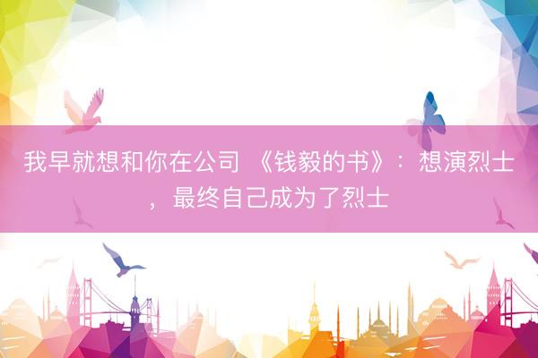 我早就想和你在公司 《钱毅的书》：想演烈士，最终自己成为了烈士