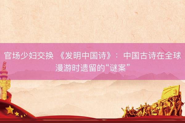 官场少妇交换 《发明中国诗》：中国古诗在全球漫游时遗留的“谜案”