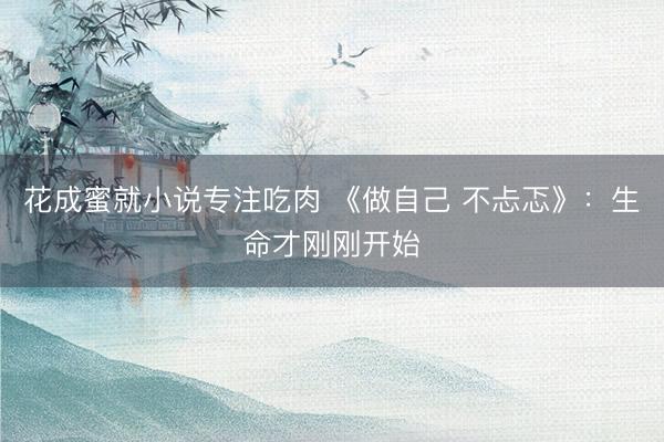 花成蜜就小说专注吃肉 《做自己 不忐忑》：生命才刚刚开始