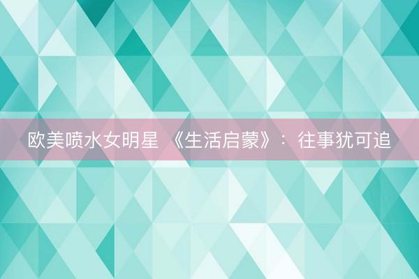 欧美喷水女明星 《生活启蒙》：往事犹可追