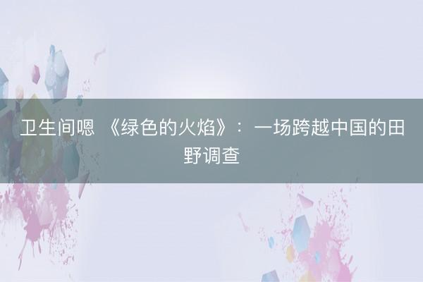 卫生间嗯 《绿色的火焰》：一场跨越中国的田野调查