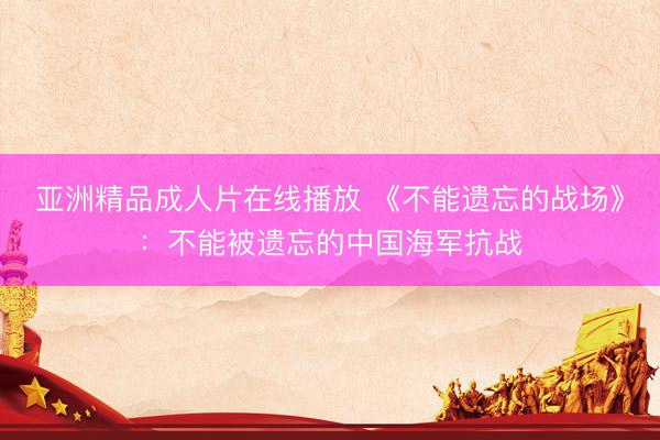亚洲精品成人片在线播放 《不能遗忘的战场》：不能被遗忘的中国海军抗战